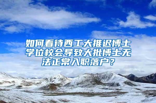 如何看待西工大推迟博士学位校会导致大批博士无法正常入职落户？