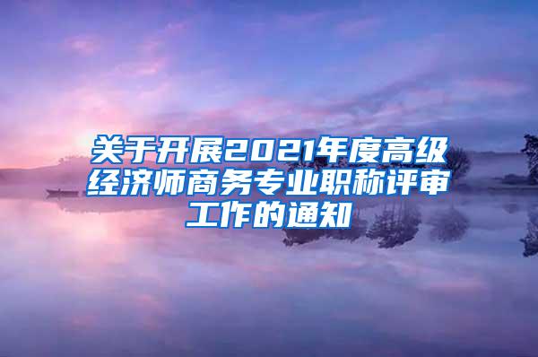 关于开展2021年度高级经济师商务专业职称评审工作的通知