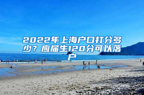 2022年上海户口打分多少？应届生120分可以落户