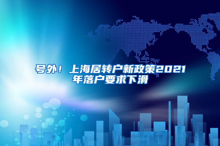 号外！上海居转户新政策2021年落户要求下滑