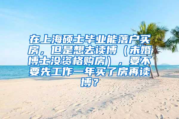在上海硕士毕业能落户买房，但是想去读博（未婚博士没资格购房），要不要先工作一年买了房再读博？