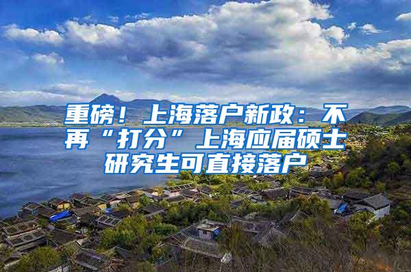 重磅！上海落户新政：不再“打分”上海应届硕士研究生可直接落户