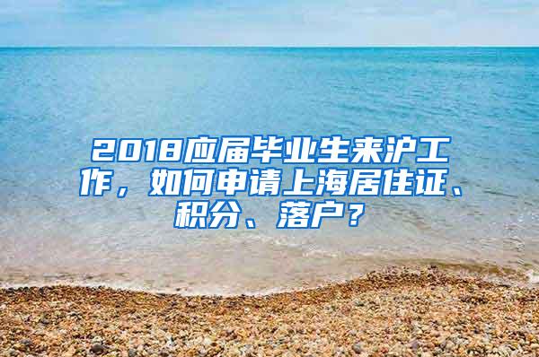 2018应届毕业生来沪工作，如何申请上海居住证、积分、落户？