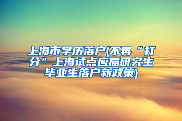 上海市学历落户(不再“打分”上海试点应届研究生毕业生落户新政策)