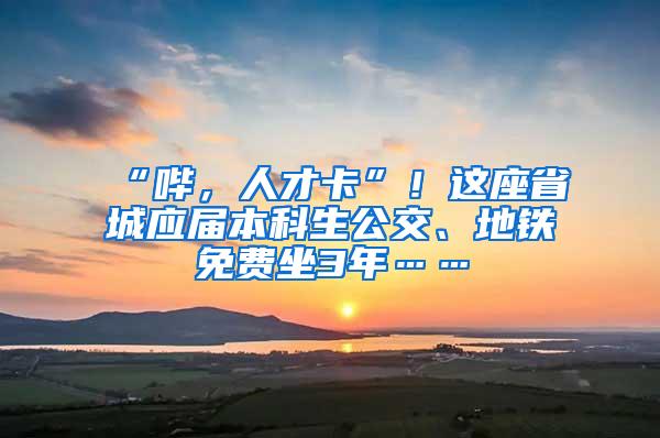 “哔，人才卡”！这座省城应届本科生公交、地铁免费坐3年……