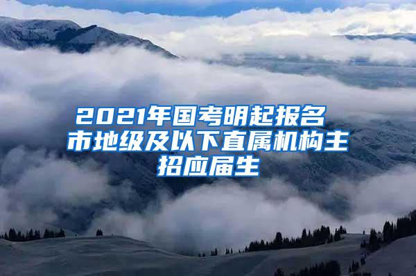 2021年国考明起报名 市地级及以下直属机构主招应届生