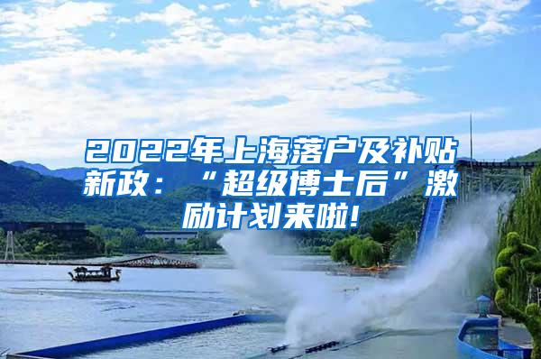 2022年上海落户及补贴新政：“超级博士后”激励计划来啦!