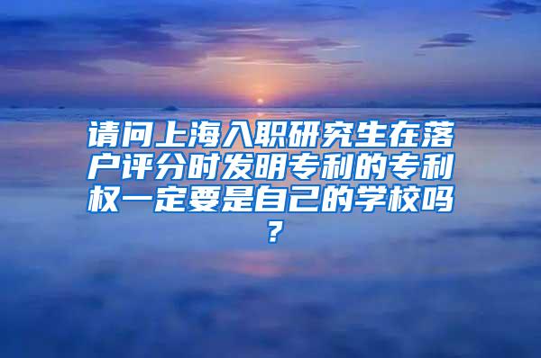 请问上海入职研究生在落户评分时发明专利的专利权一定要是自己的学校吗？