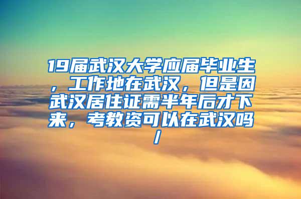 19届武汉大学应届毕业生，工作地在武汉，但是因武汉居住证需半年后才下来，考教资可以在武汉吗／