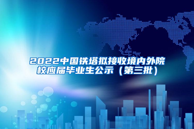 2022中国铁塔拟接收境内外院校应届毕业生公示（第三批）