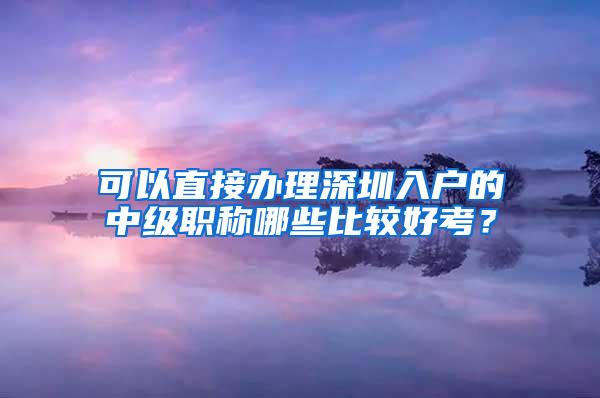 可以直接办理深圳入户的中级职称哪些比较好考？