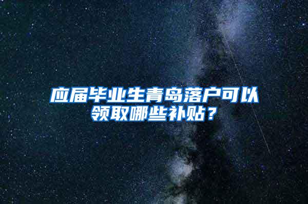 应届毕业生青岛落户可以领取哪些补贴？