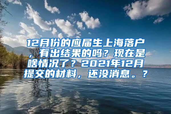 12月份的应届生上海落户，有出结果的吗？现在是啥情况了？2021年12月提交的材料，还没消息。？