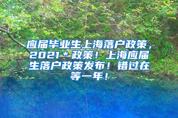 应届毕业生上海落户政策，2021＊政策！上海应届生落户政策发布！错过在等一年！