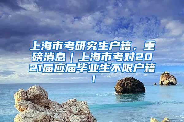 上海市考研究生户籍，重磅消息｜上海市考对2021届应届毕业生不限户籍！