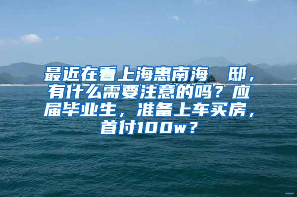 最近在看上海惠南海玥瑄邸，有什么需要注意的吗？应届毕业生，准备上车买房，首付100w？