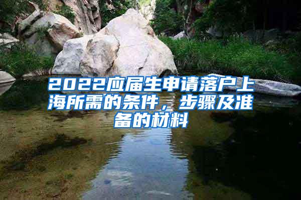 2022应届生申请落户上海所需的条件，步骤及准备的材料