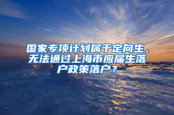 国家专项计划属于定向生，无法通过上海市应届生落户政策落户？