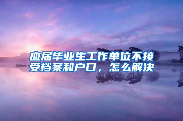 应届毕业生工作单位不接受档案和户口，怎么解决