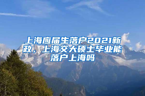 上海应届生落户2021新政，上海交大硕士毕业能落户上海吗