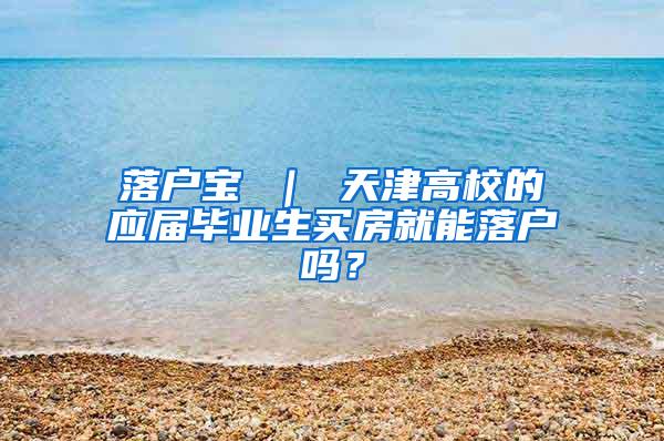 落户宝 ｜ 天津高校的应届毕业生买房就能落户吗？