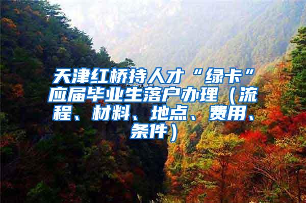 天津红桥持人才“绿卡”应届毕业生落户办理（流程、材料、地点、费用、条件）