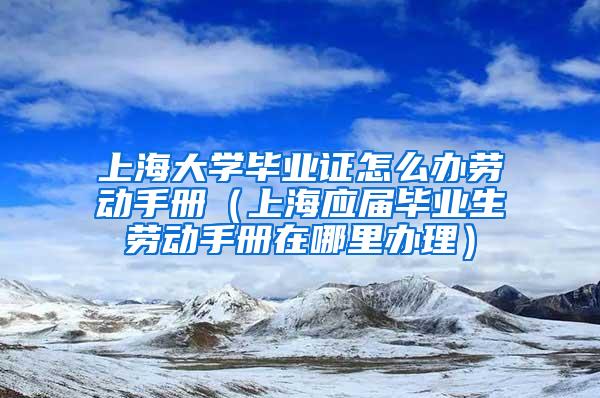 上海大学毕业证怎么办劳动手册（上海应届毕业生劳动手册在哪里办理）