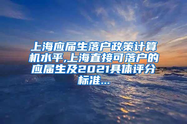 上海应届生落户政策计算机水平,上海直接可落户的应届生及2021具体评分标准...