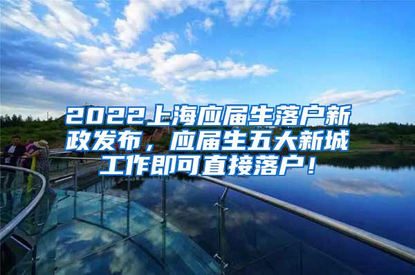 2022上海应届生落户新政发布，应届生五大新城工作即可直接落户！
