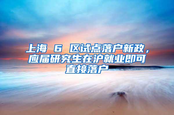 上海 6 区试点落户新政，应届研究生在沪就业即可直接落户