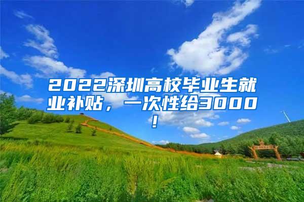 2022深圳高校毕业生就业补贴，一次性给3000！