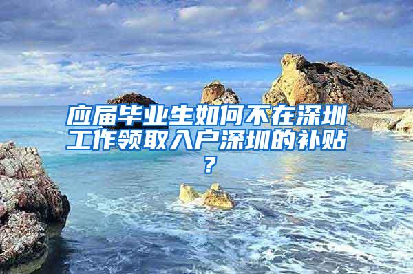 应届毕业生如何不在深圳工作领取入户深圳的补贴？