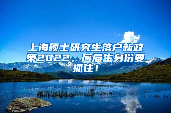上海硕士研究生落户新政策2022，应届生身份要抓住！