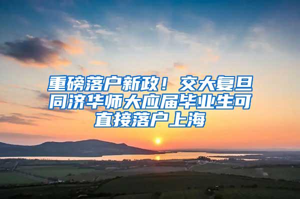 重磅落户新政！交大复旦同济华师大应届毕业生可直接落户上海