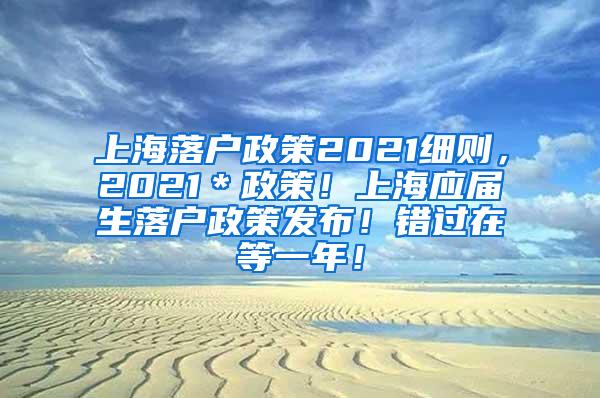 上海落户政策2021细则，2021＊政策！上海应届生落户政策发布！错过在等一年！