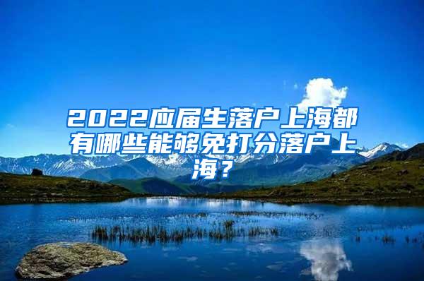 2022应届生落户上海都有哪些能够免打分落户上海？