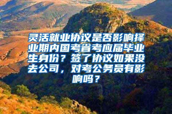 灵活就业协议是否影响择业期内国考省考应届毕业生身份？签了协议如果没去公司，对考公务员有影响吗？