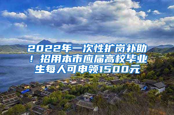 2022年一次性扩岗补助！招用本市应届高校毕业生每人可申领1500元