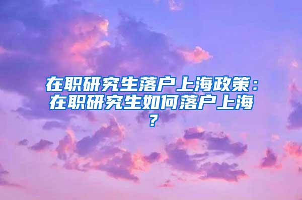 在职研究生落户上海政策：在职研究生如何落户上海？