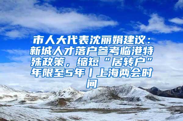 市人大代表沈丽娟建议：新城人才落户参考临港特殊政策，缩短“居转户”年限至5年丨上海两会时间