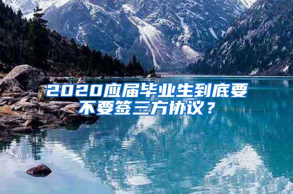 2020应届毕业生到底要不要签三方协议？