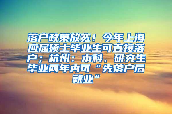 落户政策放宽！今年上海应届硕士毕业生可直接落户；杭州：本科、研究生毕业两年内可“先落户后就业”