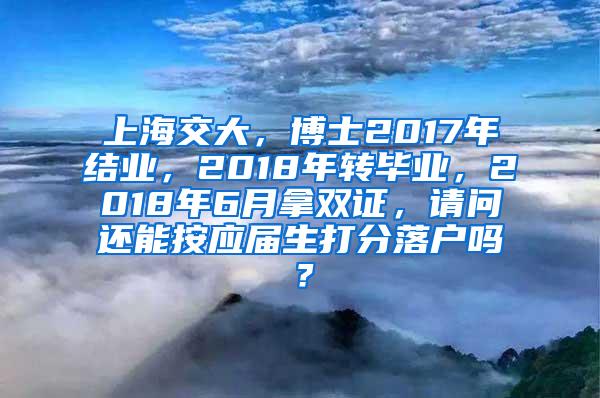 上海交大，博士2017年结业，2018年转毕业，2018年6月拿双证，请问还能按应届生打分落户吗？