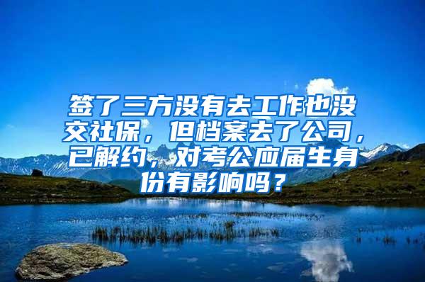 签了三方没有去工作也没交社保，但档案去了公司，已解约，对考公应届生身份有影响吗？