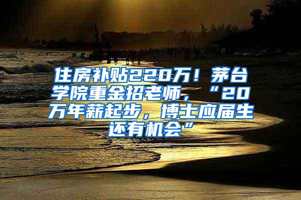 住房补贴220万！茅台学院重金招老师，“20万年薪起步，博士应届生还有机会”