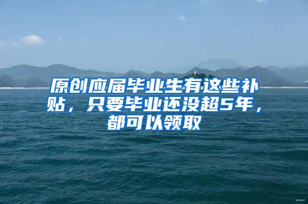 原创应届毕业生有这些补贴，只要毕业还没超5年，都可以领取