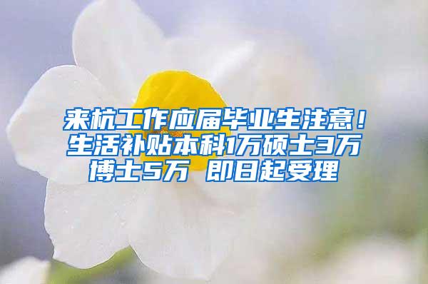 来杭工作应届毕业生注意！生活补贴本科1万硕士3万博士5万 即日起受理