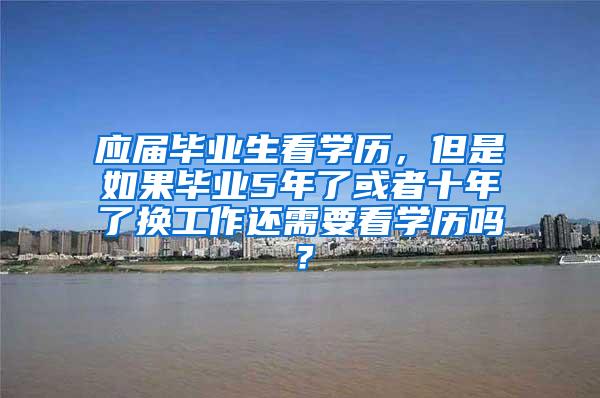 应届毕业生看学历，但是如果毕业5年了或者十年了换工作还需要看学历吗？