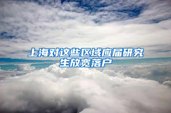 上海对这些区域应届研究生放宽落户