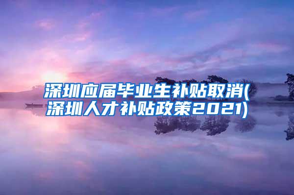 深圳应届毕业生补贴取消(深圳人才补贴政策2021)